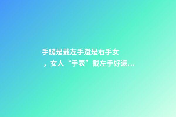 手鏈是戴左手還是右手女，女人“手表”戴左手好還是右手好-第1張-觀點-玄機派